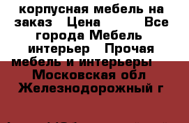 корпусная мебель на заказ › Цена ­ 100 - Все города Мебель, интерьер » Прочая мебель и интерьеры   . Московская обл.,Железнодорожный г.